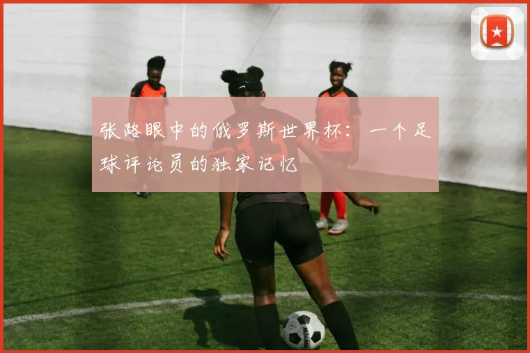 张路眼中的俄罗斯世界杯:一个足球评论员的独家记忆