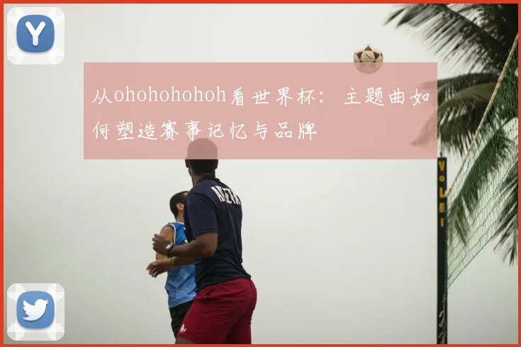 从ohohohohoh看世界杯：主题曲如何塑造赛事记忆与品牌
