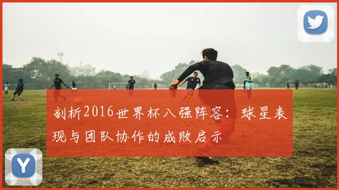 剖析2016世界杯八强阵容:球星表现与团队协作的成败启示