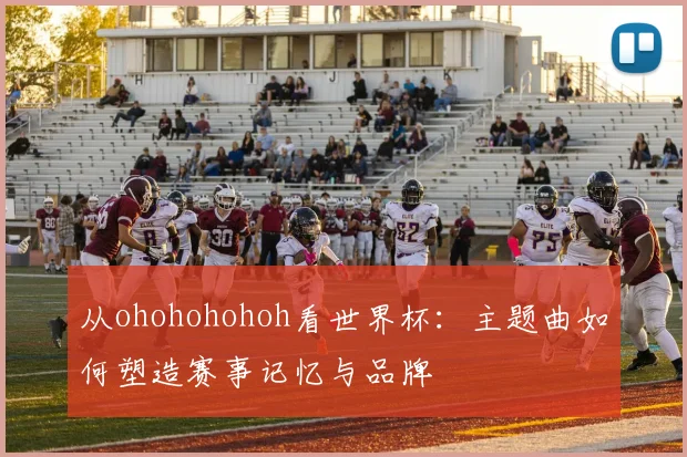 从ohohohohoh看世界杯：主题曲如何塑造赛事记忆与品牌