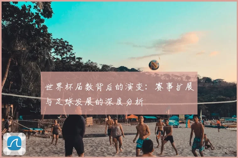 世界杯届数背后的演变:赛事扩展与足球发展的深度分析