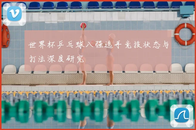 世界杯乒乓球八强选手竞技状态与打法深度研究