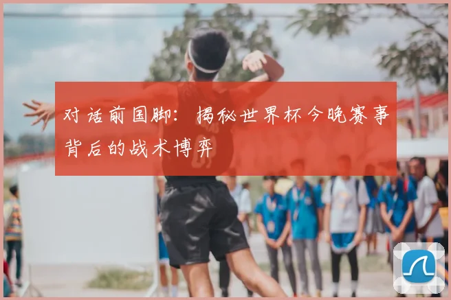 对话前国脚：揭秘世界杯今晚赛事背后的战术博弈