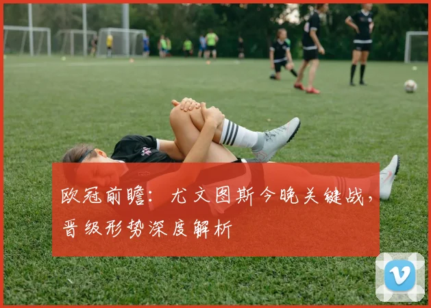 欧冠前瞻：尤文图斯今晚关键战，晋级形势深度解析