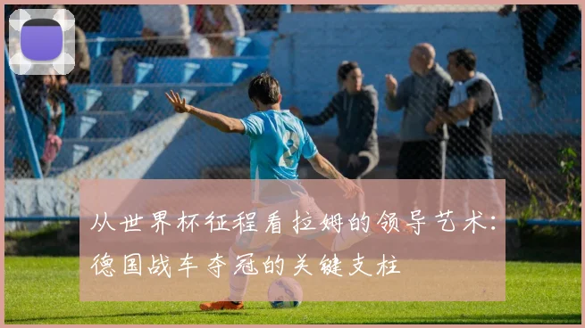 从世界杯征程看拉姆的领导艺术：德国战车夺冠的关键支柱