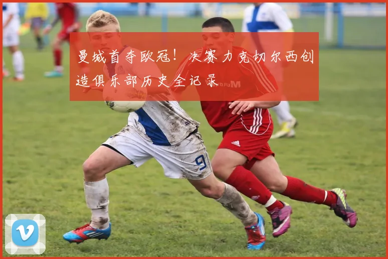 曼城首夺欧冠！决赛力克切尔西创造俱乐部历史全记录