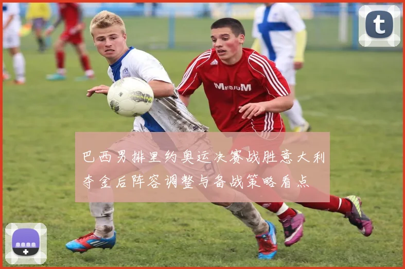 巴西男排里约奥运决赛战胜意大利夺金后阵容调整与备战策略看点