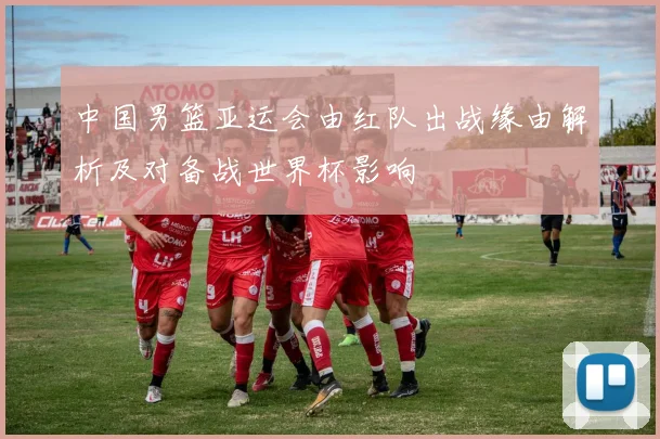 中国男篮亚运会由红队出战缘由解析及对备战世界杯影响