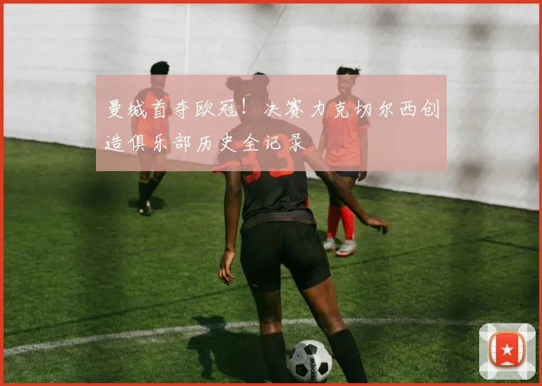 曼城首夺欧冠！决赛力克切尔西创造俱乐部历史全记录