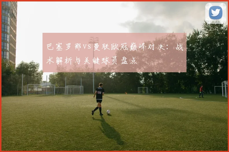巴塞罗那vs曼联欧冠巅峰对决：战术解析与关键球员盘点