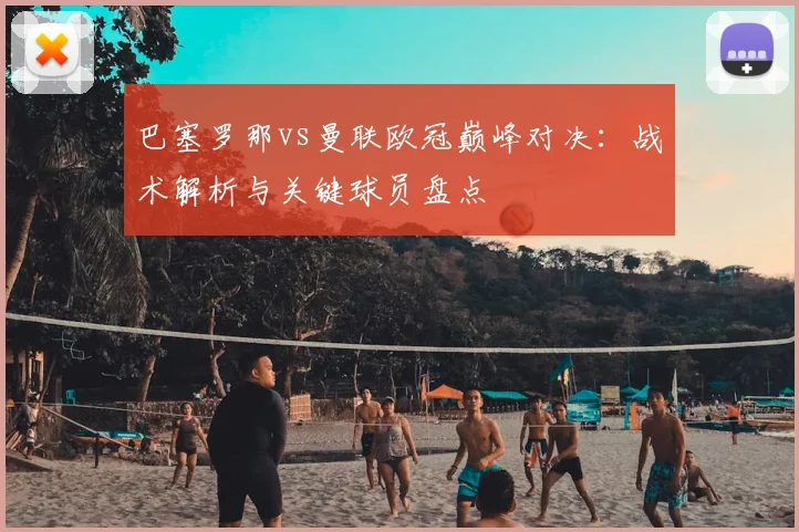 巴塞罗那vs曼联欧冠巅峰对决：战术解析与关键球员盘点