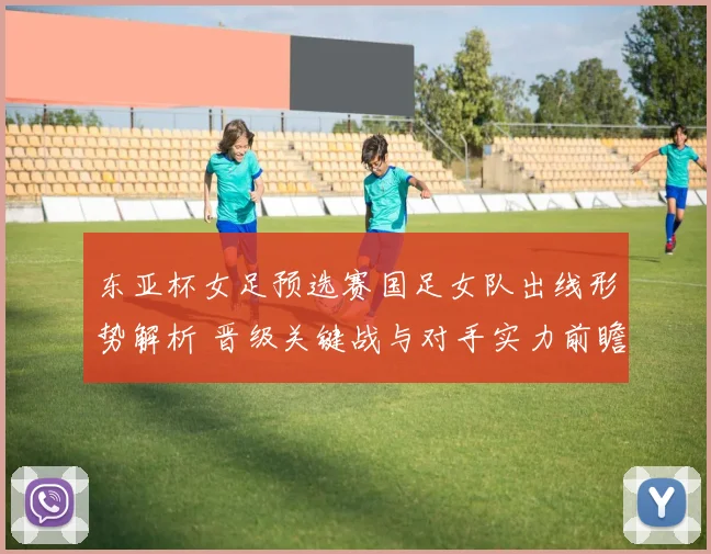 东亚杯女足预选赛国足女队出线形势解析 晋级关键战与对手实力前瞻