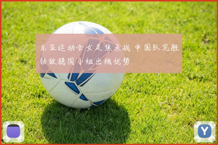 东亚运动会女足焦点战 中国队完胜劲敌稳固小组出线优势