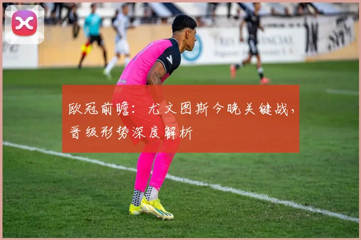 欧冠前瞻：尤文图斯今晚关键战，晋级形势深度解析