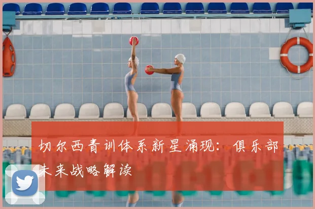 切尔西青训体系新星涌现：俱乐部未来战略解读