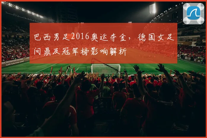 巴西男足2016奥运夺金，德国女足问鼎及冠军榜影响解析